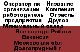 Оператор пк › Название организации ­ Компания-работодатель › Отрасль предприятия ­ Другое › Минимальный оклад ­ 42 000 - Все города Работа » Вакансии   . Московская обл.,Долгопрудный г.